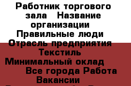 Работник торгового зала › Название организации ­ Правильные люди › Отрасль предприятия ­ Текстиль › Минимальный оклад ­ 24 000 - Все города Работа » Вакансии   . Ростовская обл.,Ростов-на-Дону г.